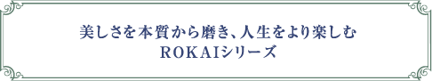 美しさを本質から磨き、人生をより楽しむROKAIシリーズ